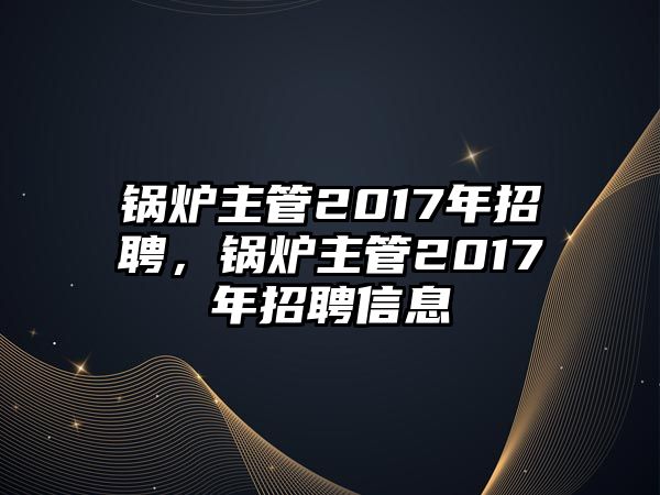 鍋爐主管2017年招聘，鍋爐主管2017年招聘信息