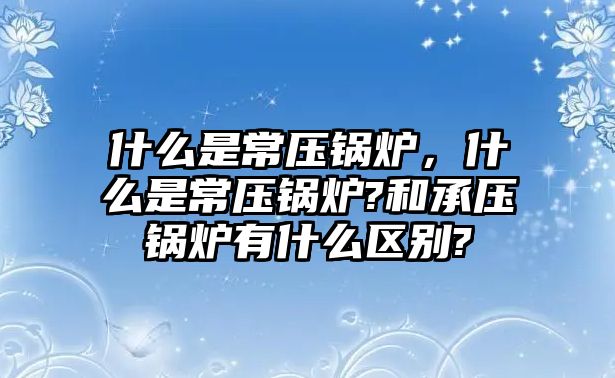 什么是常壓鍋爐，什么是常壓鍋爐?和承壓鍋爐有什么區(qū)別?