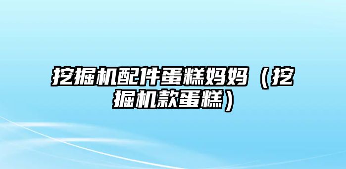 挖掘機配件蛋糕媽媽（挖掘機款蛋糕）