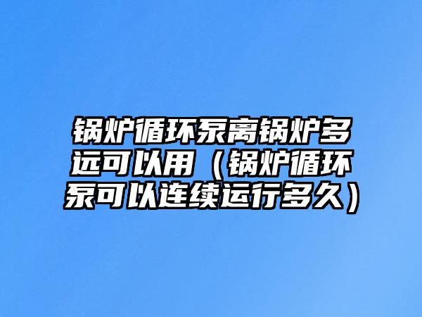 鍋爐循環(huán)泵離鍋爐多遠(yuǎn)可以用（鍋爐循環(huán)泵可以連續(xù)運(yùn)行多久）