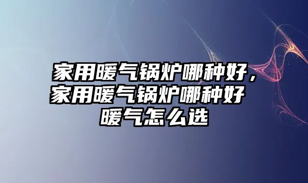 家用暖氣鍋爐哪種好，家用暖氣鍋爐哪種好 暖氣怎么選