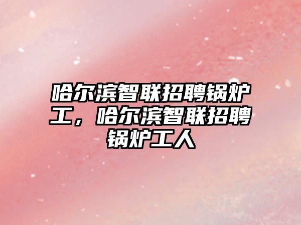 哈爾濱智聯(lián)招聘鍋爐工，哈爾濱智聯(lián)招聘鍋爐工人