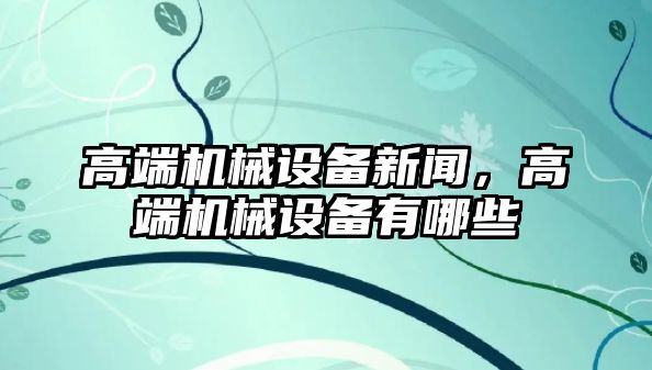 高端機(jī)械設(shè)備新聞，高端機(jī)械設(shè)備有哪些