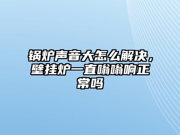 鍋爐聲音大怎么解決，壁掛爐一直嗡嗡響正常嗎