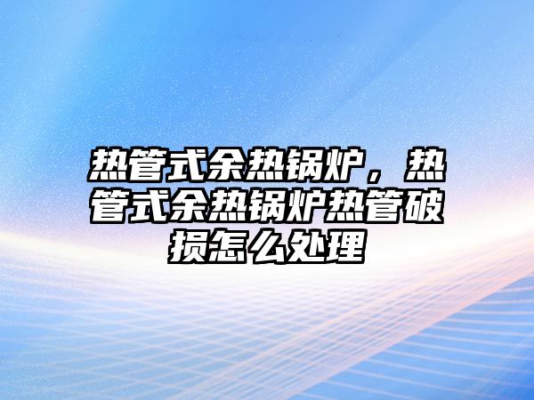 熱管式余熱鍋爐，熱管式余熱鍋爐熱管破損怎么處理