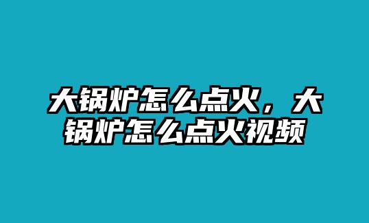 大鍋爐怎么點(diǎn)火，大鍋爐怎么點(diǎn)火視頻