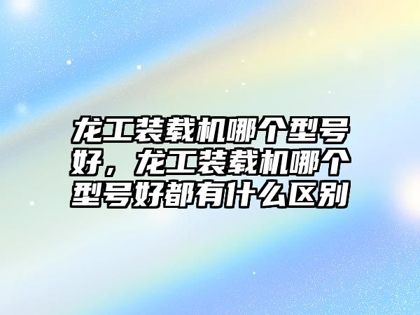 龍工裝載機(jī)哪個(gè)型號(hào)好，龍工裝載機(jī)哪個(gè)型號(hào)好都有什么區(qū)別