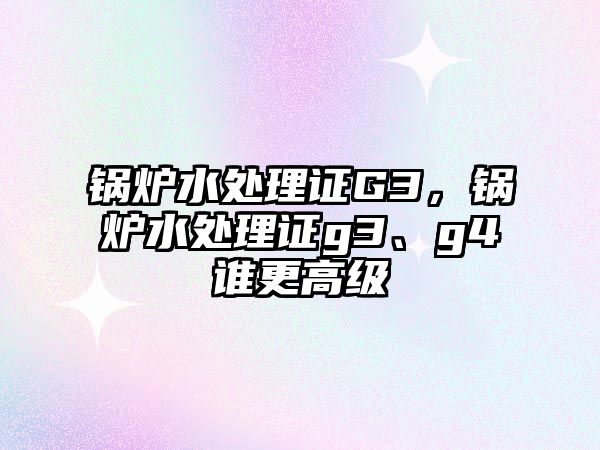 鍋爐水處理證G3，鍋爐水處理證g3、g4誰更高級