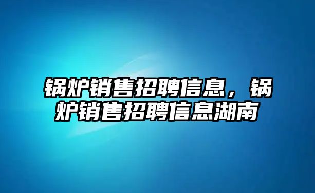 鍋爐銷售招聘信息，鍋爐銷售招聘信息湖南