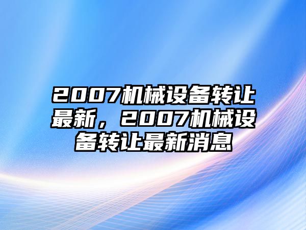 2007機(jī)械設(shè)備轉(zhuǎn)讓最新，2007機(jī)械設(shè)備轉(zhuǎn)讓最新消息