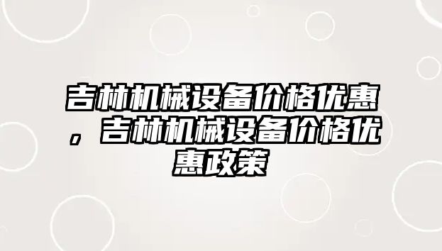 吉林機械設備價格優(yōu)惠，吉林機械設備價格優(yōu)惠政策