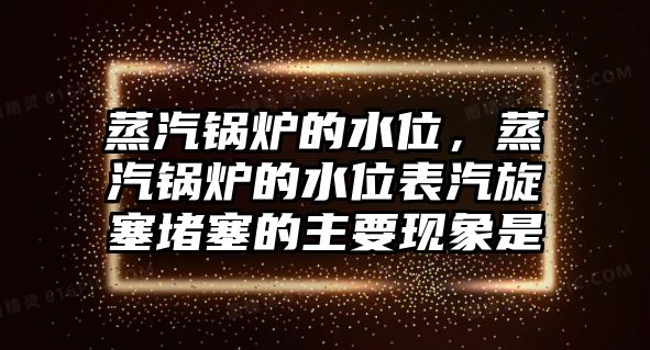 蒸汽鍋爐的水位，蒸汽鍋爐的水位表汽旋塞堵塞的主要現(xiàn)象是