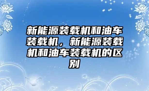 新能源裝載機(jī)和油車裝載機(jī)，新能源裝載機(jī)和油車裝載機(jī)的區(qū)別