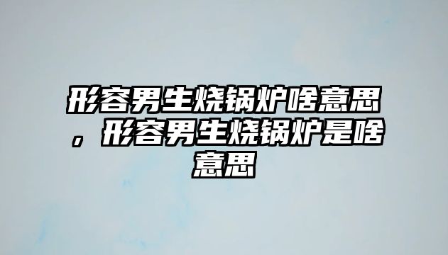 形容男生燒鍋爐啥意思，形容男生燒鍋爐是啥意思