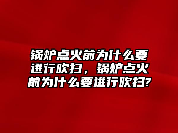 鍋爐點火前為什么要進行吹掃，鍋爐點火前為什么要進行吹掃?