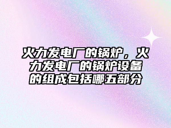 火力發(fā)電廠的鍋爐，火力發(fā)電廠的鍋爐設(shè)備的組成包括哪五部分