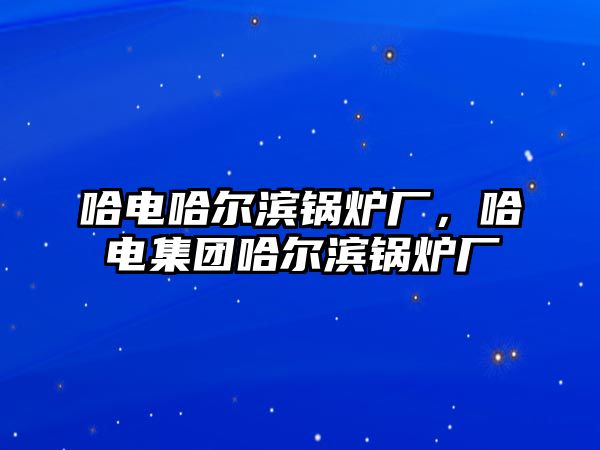 哈電哈爾濱鍋爐廠，哈電集團(tuán)哈爾濱鍋爐廠