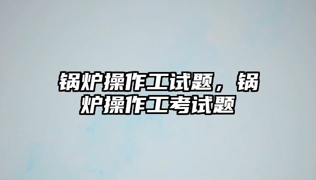 鍋爐操作工試題，鍋爐操作工考試題