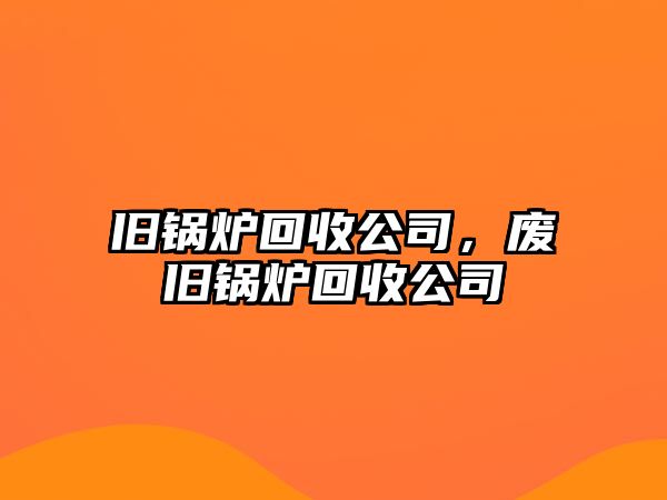 舊鍋爐回收公司，廢舊鍋爐回收公司