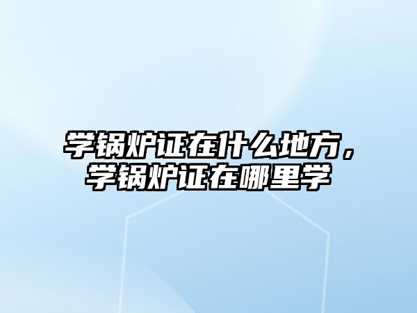 學鍋爐證在什么地方，學鍋爐證在哪里學