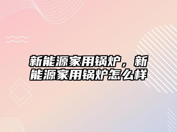 新能源家用鍋爐，新能源家用鍋爐怎么樣