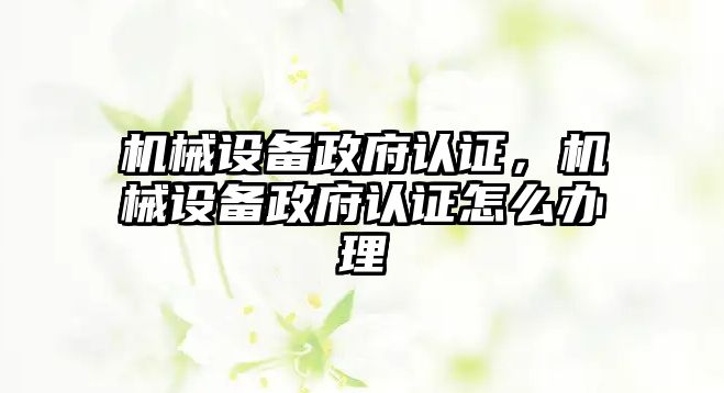 機械設(shè)備政府認證，機械設(shè)備政府認證怎么辦理