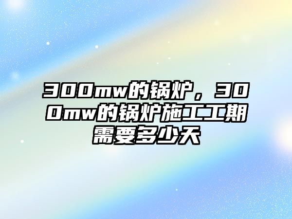 300mw的鍋爐，300mw的鍋爐施工工期需要多少天