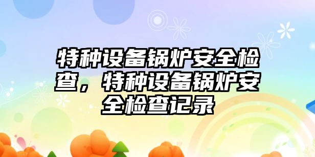 特種設(shè)備鍋爐安全檢查，特種設(shè)備鍋爐安全檢查記錄