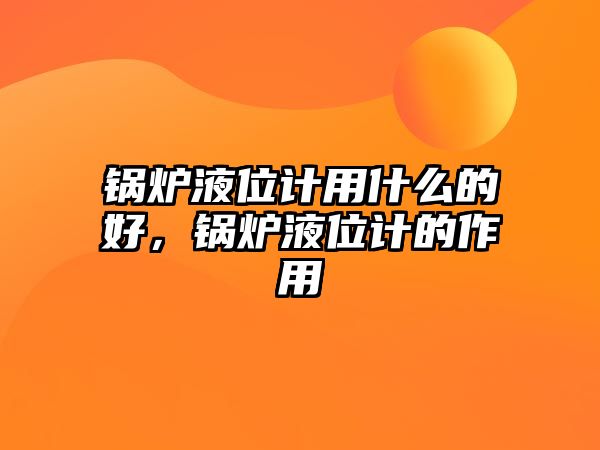 鍋爐液位計用什么的好，鍋爐液位計的作用