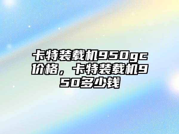 卡特裝載機950gc價格，卡特裝載機950多少錢