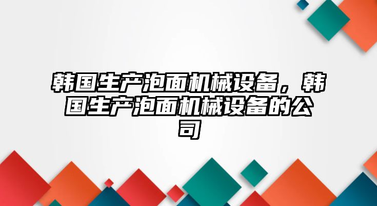 韓國(guó)生產(chǎn)泡面機(jī)械設(shè)備，韓國(guó)生產(chǎn)泡面機(jī)械設(shè)備的公司