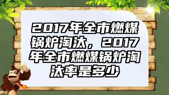 2017年全市燃煤鍋爐淘汰，2017年全市燃煤鍋爐淘汰率是多少