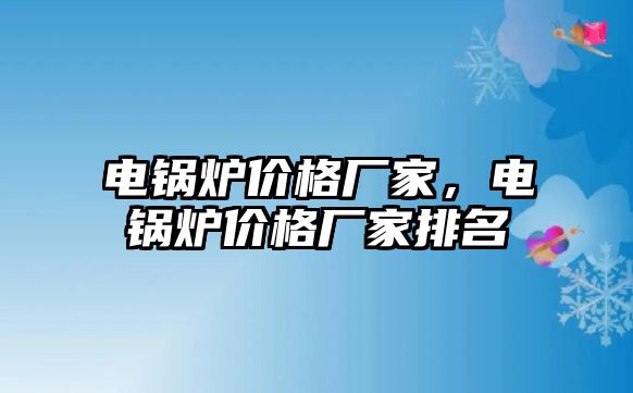 電鍋爐價(jià)格廠家，電鍋爐價(jià)格廠家排名