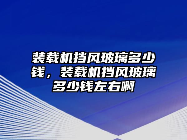 裝載機(jī)擋風(fēng)玻璃多少錢，裝載機(jī)擋風(fēng)玻璃多少錢左右啊