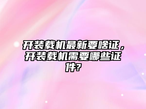 開(kāi)裝載機(jī)最新要啥證，開(kāi)裝載機(jī)需要哪些證件?