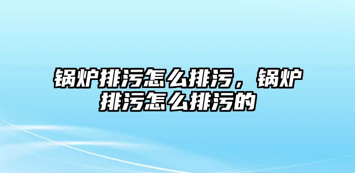 鍋爐排污怎么排污，鍋爐排污怎么排污的