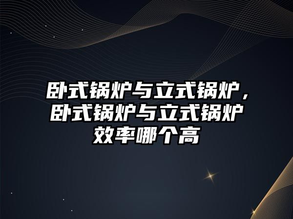 臥式鍋爐與立式鍋爐，臥式鍋爐與立式鍋爐效率哪個高