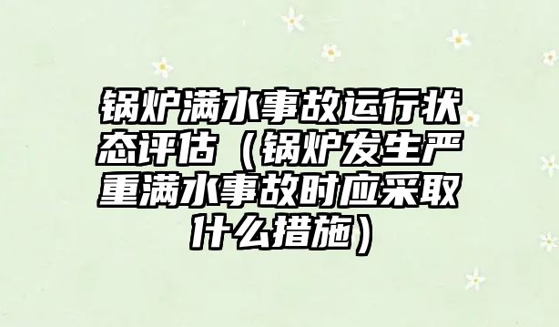 鍋爐滿水事故運行狀態(tài)評估（鍋爐發(fā)生嚴重滿水事故時應(yīng)采取什么措施）