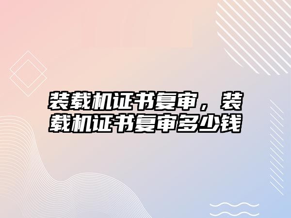 裝載機證書復(fù)審，裝載機證書復(fù)審多少錢