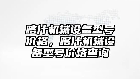 喀什機械設(shè)備型號價格，喀什機械設(shè)備型號價格查詢