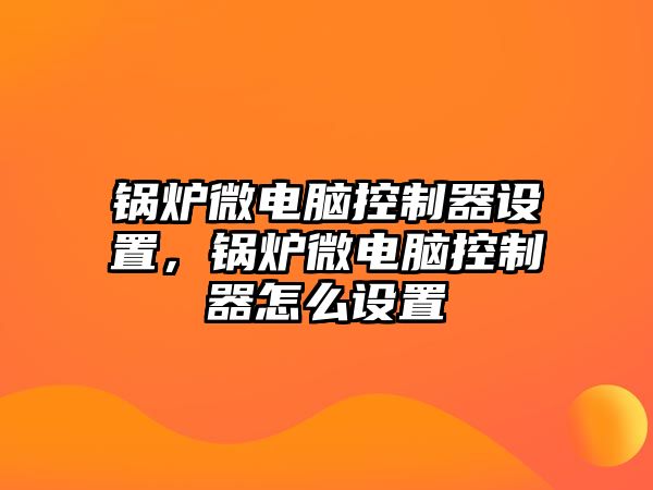 鍋爐微電腦控制器設(shè)置，鍋爐微電腦控制器怎么設(shè)置