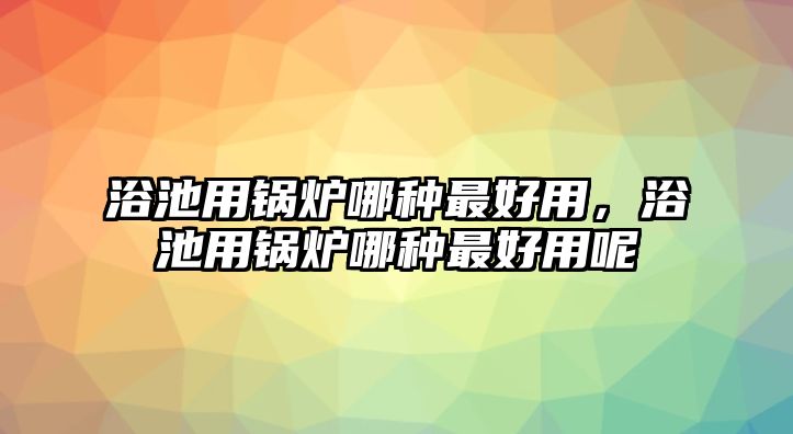 浴池用鍋爐哪種最好用，浴池用鍋爐哪種最好用呢