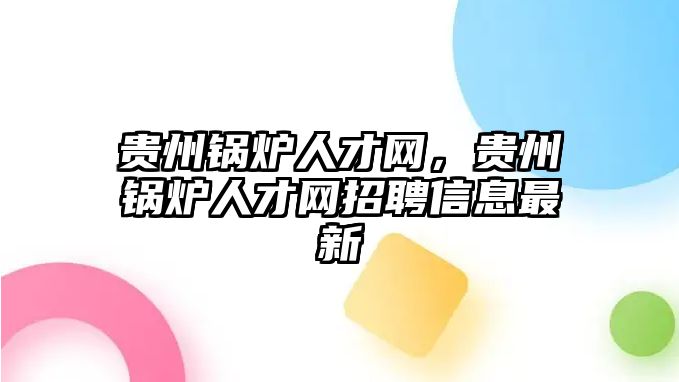 貴州鍋爐人才網(wǎng)，貴州鍋爐人才網(wǎng)招聘信息最新