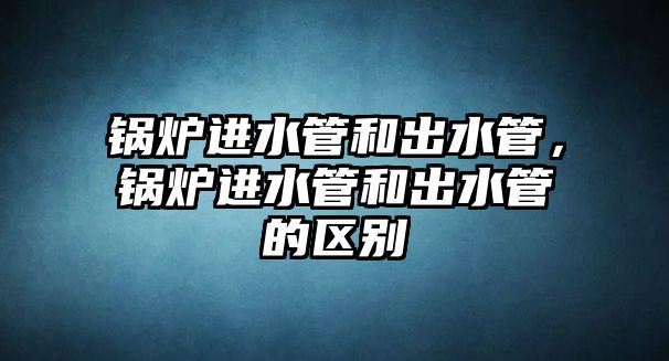 鍋爐進(jìn)水管和出水管，鍋爐進(jìn)水管和出水管的區(qū)別