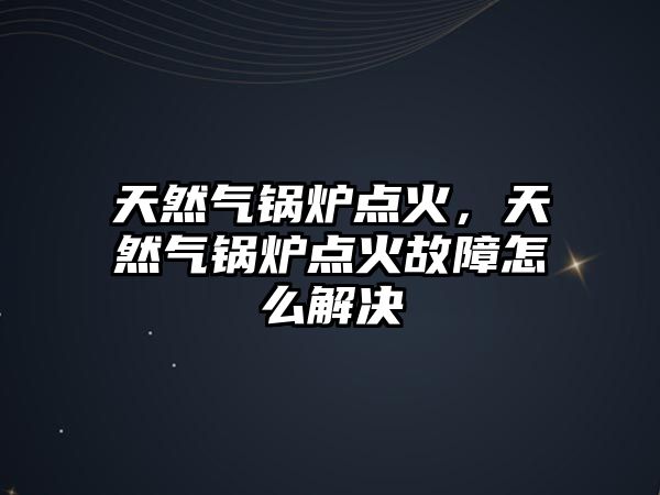 天然氣鍋爐點火，天然氣鍋爐點火故障怎么解決