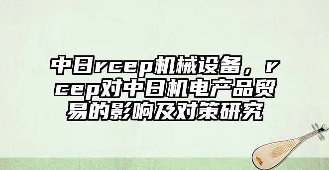 中日rcep機(jī)械設(shè)備，rcep對中日機(jī)電產(chǎn)品貿(mào)易的影響及對策研究