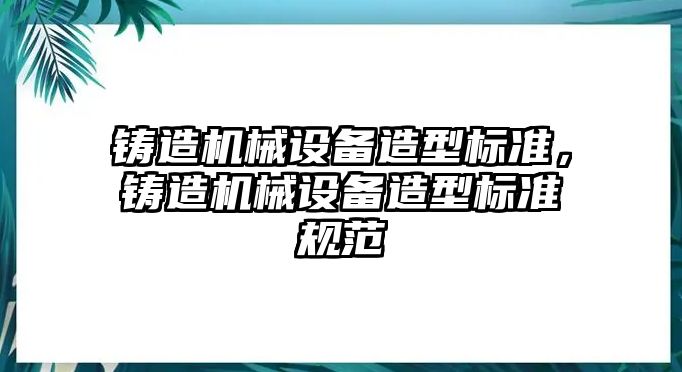 鑄造機(jī)械設(shè)備造型標(biāo)準(zhǔn)，鑄造機(jī)械設(shè)備造型標(biāo)準(zhǔn)規(guī)范