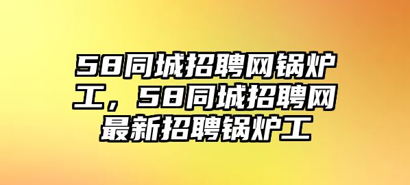 58同城招聘網(wǎng)鍋爐工，58同城招聘網(wǎng)最新招聘鍋爐工