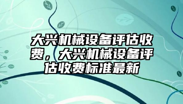 大興機(jī)械設(shè)備評估收費(fèi)，大興機(jī)械設(shè)備評估收費(fèi)標(biāo)準(zhǔn)最新