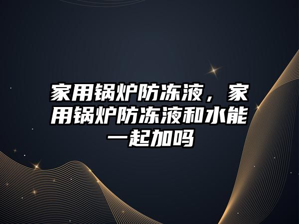 家用鍋爐防凍液，家用鍋爐防凍液和水能一起加嗎